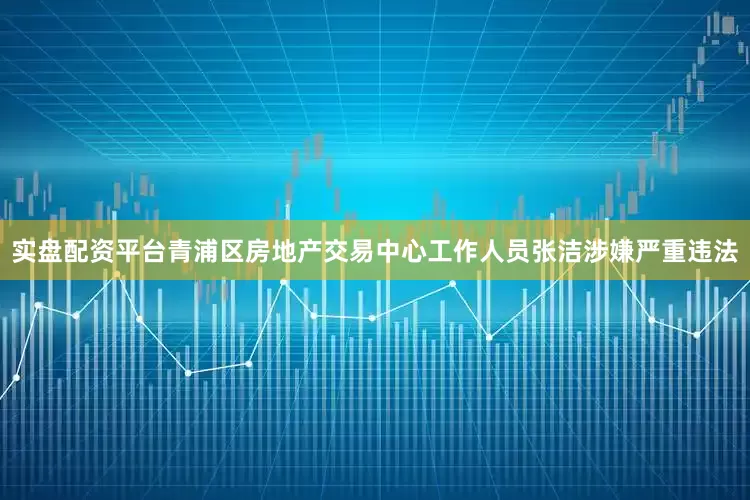 实盘配资平台青浦区房地产交易中心工作人员张洁涉嫌严重违法