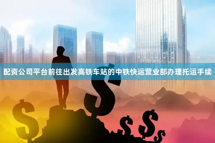配资公司平台前往出发高铁车站的中铁快运营业部办理托运手续