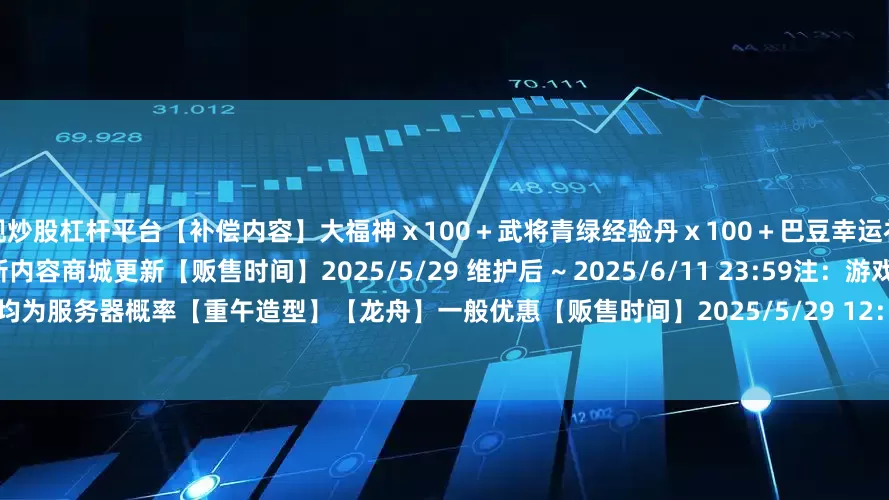 正规炒股杠杆平台【补偿内容】大福神ｘ100＋武将青绿经验丹ｘ100＋巴豆幸运礼包二ｘ1【补偿范围】所有玩家本次更新内容商城更新【贩售时间】2025/5/29 维护后 ~ 2025/6/11 23:59注：游戏内福袋类的随机概率均为服务器概率【重午造型】【龙舟】一般优惠【贩售时间】2025/5/29 12：00 ~ 2025/6/1 23:59>>点击查看储值福袋概率