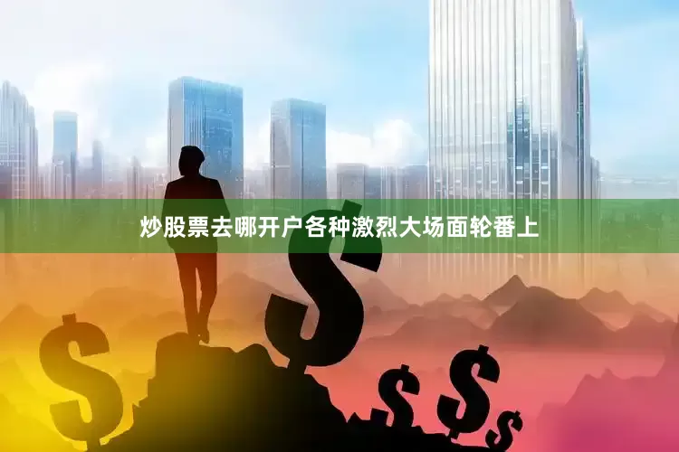 炒股票去哪开户各种激烈大场面轮番上
