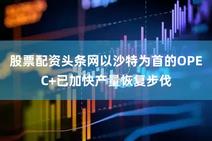 股票配资头条网以沙特为首的OPEC+已加快产量恢复步伐