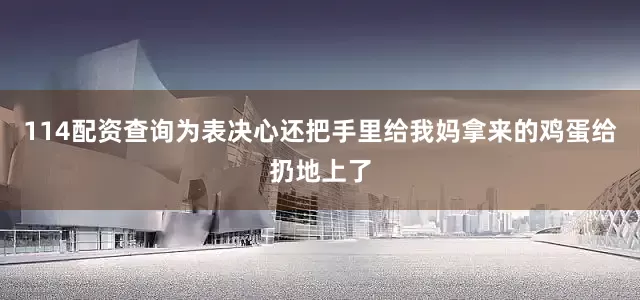 114配资查询为表决心还把手里给我妈拿来的鸡蛋给扔地上了