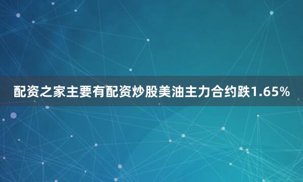 配资之家主要有配资炒股美油主力合约跌1.65%