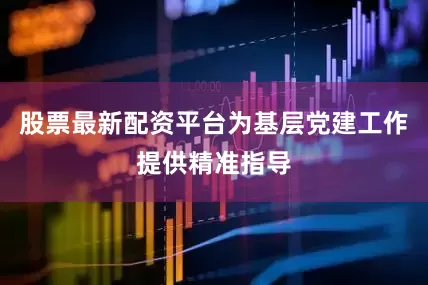股票最新配资平台为基层党建工作提供精准指导