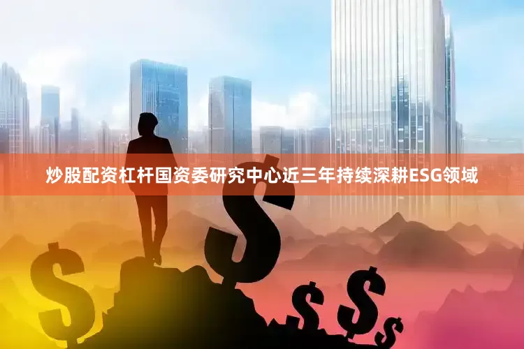 炒股配资杠杆国资委研究中心近三年持续深耕ESG领域