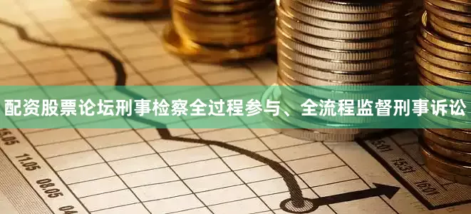 配资股票论坛刑事检察全过程参与、全流程监督刑事诉讼