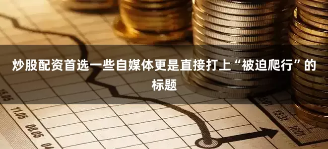 炒股配资首选一些自媒体更是直接打上“被迫爬行”的标题